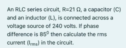 An RLC series circuit, R=21N, a capacitor (C)
and an inductor (L), is connected across a
voltage source of 240 volts. If phase
difference is 85° then calculate the rms
current (Ims) in the circuit.
