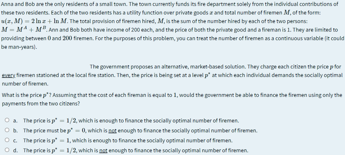 Anna and Bob are the only residents of a small town. The town currently funds its fire department solely from the individual contributions of
these two residents. Each of the two residents has a utility function over private goods x and total number of firemen M, of the form:
u(x, M) = 2 ln x + In M. The total provision of firemen hired, M, is the sum of the number hired by each of the two persons:
M = M4 + MB. Ann and Bob both have income of 200 each, and the price of both the private good and a fireman is 1. They are limited to
providing between 0 and 200 firemen. For the purposes of this problem, you can treat the number of firemen as a continuous variable (it could
be man-years).
The government proposes an alternative, market-based solution. They charge each citizen the price p for
every firemen stationed at the local fire station. Then, the price is being set at a level p* at which each individual demands the socially optimal
number of firemen.
What is the price p*? Assuming that the cost of each fireman is equal to 1, would the government be able to finance the firemen using only the
payments from the two citizens?
O a.
The price is p* = 1/2, which is enough to finance the socially optimal number of firemen.
O b. The price must be p* = 0, which is not enough to finance the socially optimal number of firemen.
С.
The price is p* = 1, which is enough to finance the socially optimal number of firemen.
d. The price is p* = 1/2, which is not enough to finance the socially optimal number of firemen.
