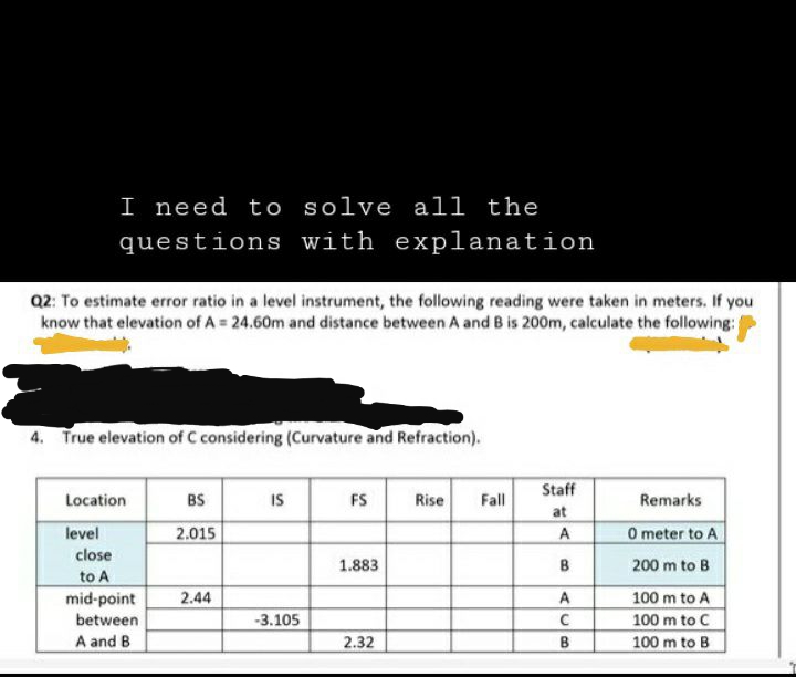 I need to solve all the
questions with explanation
Q2: To estimate error ratio in a level instrument, the following reading were taken in meters. If you
know that elevation of A = 24.60m and distance between A and B is 200m, calculate the following:
4. True elevation of C considering (Curvature and Refraction).
Location
level
close
to A
mid-point
between
A and B
BS
2.015
2.44
IS
-3.105
FS
1.883
2.32
Rise Fall
Staff
at
A
B
A
с
B
Remarks
0 meter to A
200 m to B
100 m to A
100 m to C
100 m to B