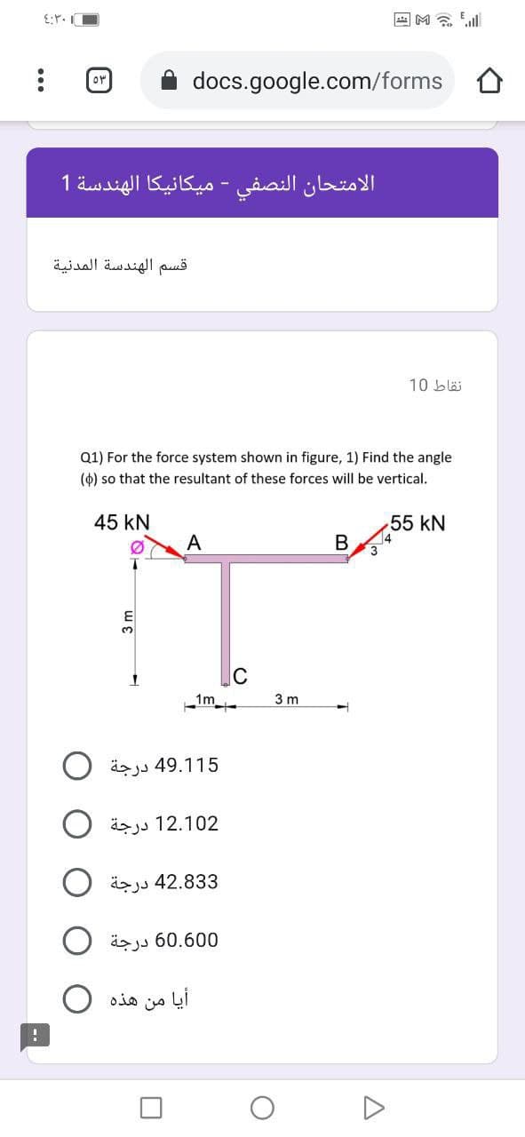 回M念
or
docs.google.com/forms O
الامتحان النصفي - ميكانيكا الهندسة 1
قسم الهندسة المدنية
10 blä
Q1) For the force system shown in figure, 1) Find the angle
(4) so that the resultant of these forces will be vertical.
45 kN
55 kN
A
B
C
1m
3 m
15 49.1 درجة
äzjs 12.102
42.833 درجة
äzjs 60.600
أيا من هذه
D

