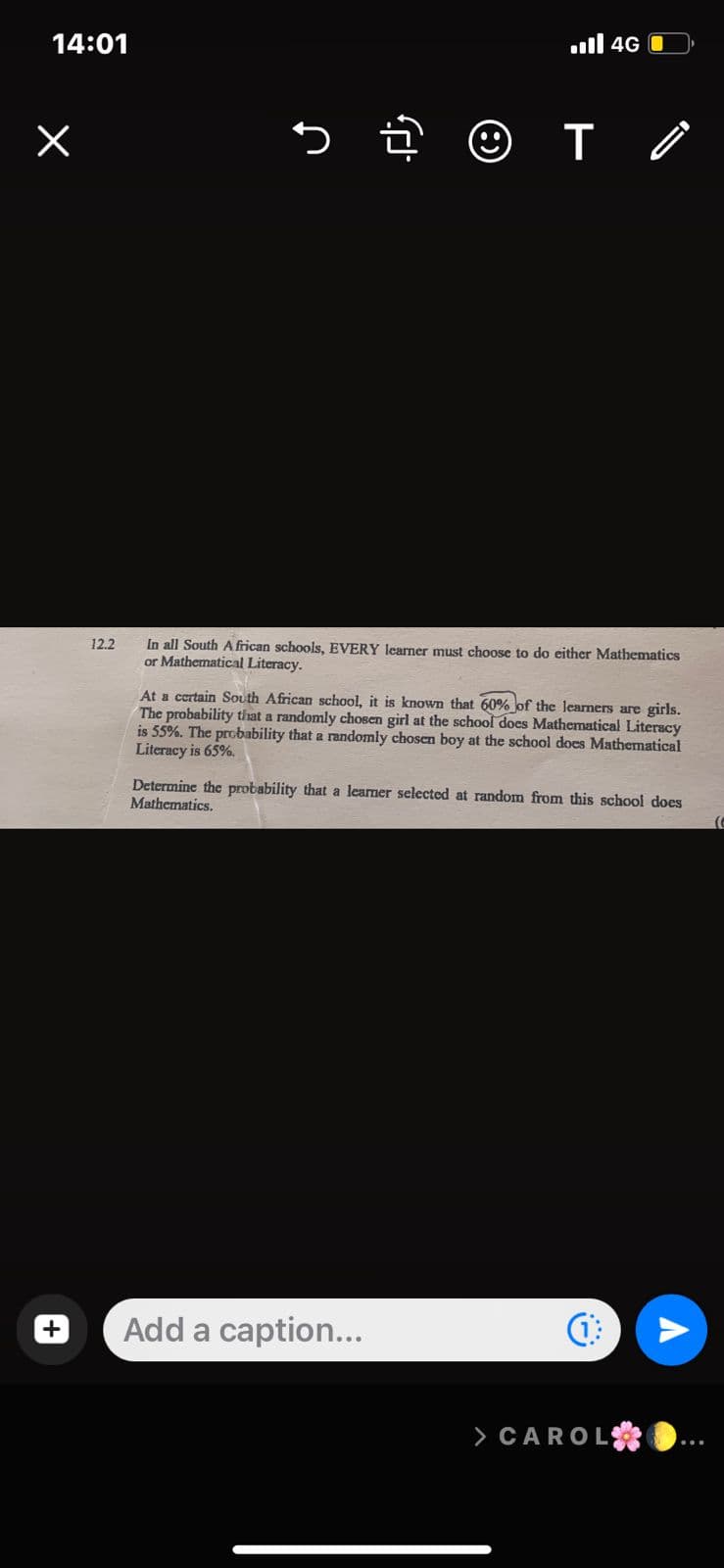 14:01
X
12.2
s
ll 4G
T/
T
In all South African schools, EVERY learner must choose to do either Mathematics
or Mathematical Literacy.
At a certain South African school, it is known that 60% of the learners are girls.
The probability that a randomly chosen girl at the school does Mathematical Literacy
is 55%. The probability that a randomly chosen boy at the school does Mathematical
Literacy is 65%.
Add a caption...
Determine the probability that a learner selected at random from this school does
Mathematics.
i-i
> CAROL