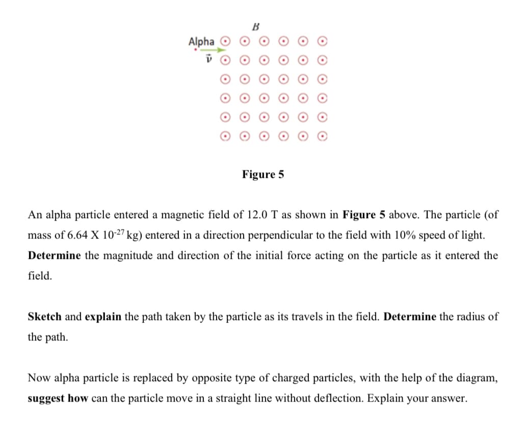 Alpha O
Figure 5
An alpha particle entered a magnetic field of 12.0 T as shown in Figure 5 above. The particle (of
mass of 6.64 X 10-27 kg) entered in a direction perpendicular to the field with 10%
peed of light.
Determine the magnitude and direction of the initial force acting on the particle as it entered the
field.
Sketch and explain the path taken by the particle as its travels in the field. Determine the radius of
the path.
Now alpha particle is replaced by opposite type of charged particles, with the help of the diagram,
suggest how can the particle move in a straight line without deflection. Explain your answer.
O O O O O O
O O O O O O
O O O O O O
O O O O O O
O O O
O O
