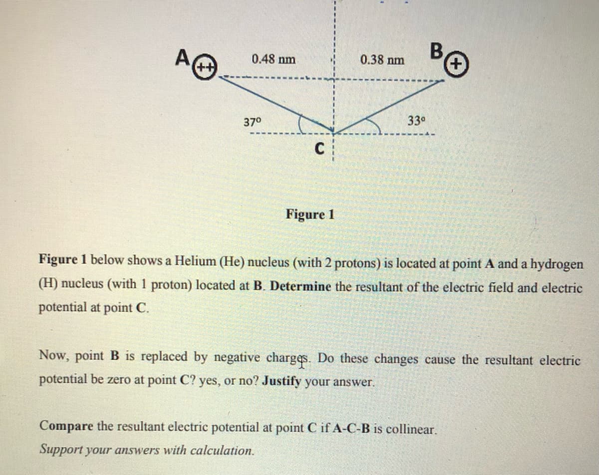 AO
B,
0.38 nm
0.48 nm
33°
370
Figure 1
Figure 1 below shows a Helium (He) nucleus (with 2 protons) is located at point A and a hydrogen
(H) nucleus (with 1 proton) located at B. Determine the resultant of the electric field and electric
potential at point C.
Now, point B is replaced by negative charges. Do these changes cause the resultant electric
potential be zero at point C? yes, or no? Justify your answer.
Compare the resultant electric potential at point C if A-C-B is collinear.
Support your answers with calculation.
