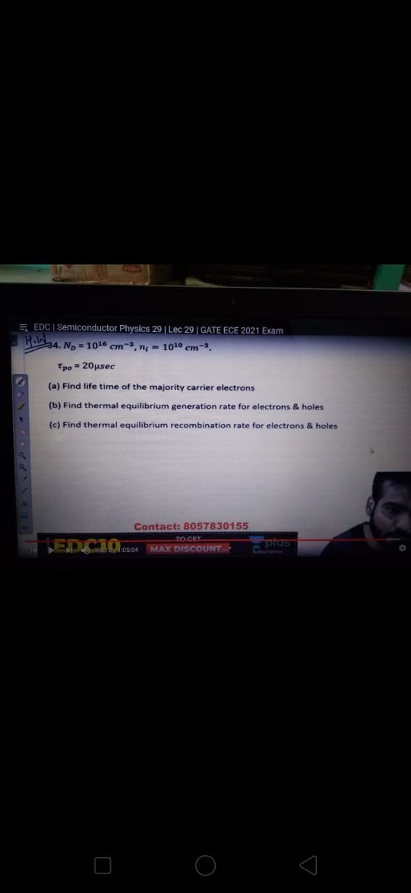 E EDC | Semiconductor Physics 29 | Lec 29 | GATE ECE 2021 Exam
34. Np = 1016 cm-, n = 1010 cm-3.
Tpo = 20usec
(a) Find life time of the majority carrier electrons
(b) Find thermal equilibrium generation rate for electrons & holes
(c) Find thermal equilibrium recombination rate for electrons & holes
Contact: 8057830155
TOCET
LEDCIO.
MAX DISCOUNT
plus
05.04
