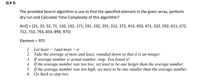 Q# 3:
The provided Search algorithm is use to find the specified element in the given array, perform
dry run and Calculate Time Complexity of this algorithm?
Arrl) = (21, 32, 52, 71, 110, 132, 171, 191, 232, 291, 312, 372, 413, 433, 471, 532, 592, 611, 672,
712, 733, 793, 834, 894, 975)
Element = 975
1. Let least = land most = n
2. Take the average of most and least, rounded down so that it is an integer.
3. If average number is actual number, stop. You found it!
4. If the average number was too low, set least to be one larger than the average number.
5. If the average number was too high, set most to be one smaller than the average number.
6. Go back to step two.
