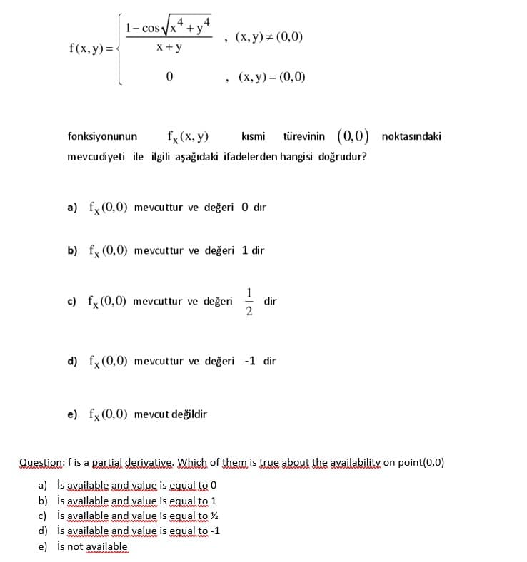 1- cos yx* + y*
4
4
, (x, y)# (0,0)
f(x, y) =
x+ y
(x, y) = (0,0)
fonksiyonunun
fx (x, y)
kısmi türevinin (0,0)
noktasındaki
mevcudiyeti ile ilgili aşağıdaki ifadelerden hangisi doğrudur?
a) fx (0,0) mevcuttur ve değeri 0 dır
b) fx (0,0) mevcuttur ve değeri 1 dir
c) fx (0,0) mevcuttur ve değeri -
dir
d) fx (0,0) mevcuttur ve değeri -1 dir
e) fx (0,0) mevcut değildir
Question: f is a partial derivative. Which of them is true about the availability on point(0,0)
www gm
a) is available and value is equal to 0
b) is available and value is equal to 1
c) is available and value is equal to %
d) is available and value is equal to -1
e) İs not available
mmww
Www wwa
