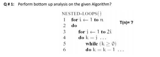 Q# 1: Perform bottom up analysis on the given Algorithm?
NESTED-LOOPS(0
1 for i +1 to n
T(n)= ?
2 do
for j +1 to 2i
do k =j ...
while (k > 0)
do k = k – 1 ...
3
4
