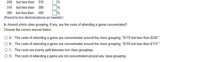 240
but less than 310
%
%
%
310 but less than 380
380 but less than 450
(Round to two decimal places as needed.)
b. Around which class grouping, if any, are the costs of attending a game concentrated?
Choose the correct answer below.
O A. The costs of attending a game are concentrated around the class grouping, "S170 but less than $240."
O B. The costs of attending a game are concentrated around the class grouping, "S100 but less than $170."
OC. The costs are evenly split between two class groupings.
O D. The costs of attending a game are not concentrated around any class grouping.
