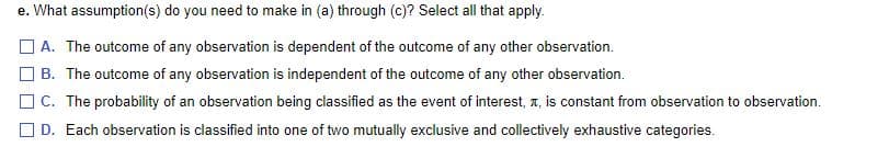 e. What assumption(s) do you need to make in (a) through (c)? Select all that apply.
O A. The outcome of any observation is dependent of the outcome of any other observation.
B. The outcome of any observation is independent of the outcome of any other observation.
O C. The probability of an observation being classified as the event of interest, z, is constant from observation to observation.
O D. Each observation is classified into one of two mutually exclusive and collectively exhaustive categories.
