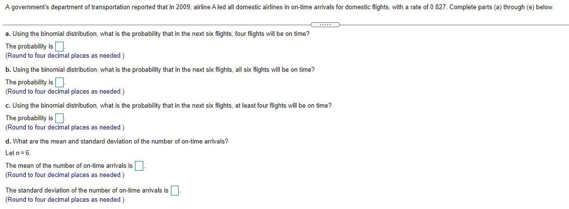 A government's department of transportation reported that in 2009, airline A led all domestic airlines in on-time arrivals for domestic flights, with a rate of 0.827. Complete parts (a) through (e) below.
a. Using the binomial distribution, what is the probability that in the next six flights, four flights will be on time?
The probability is
(Round to four decimal places as needed.)
b. Using the binomial distribution, what is the probability that in the next six flights, all six flights will be on time?
The probability is
(Round to four decimal places as needed.)
c. Using the binomial distribution, what is the probability that in the next six flights, at least four flights will be on time?
The probability is
(Round to four decimal places as needed.)
d. What are the mean and standard deviation of the number of on-time arrivals?
Let n= 6.
The mean of the number of on-time arrivals is
(Round to four decimal places as needed.)
The standard deviation of the number of on-time arrivals is
(Round to four decimal places as needed.)
