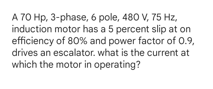 A 70 Hp, 3-phase, 6 pole, 480 V, 75 Hz,
induction motor has a 5 percent slip at on
efficiency of 80% and power factor of 0.9,
drives an escalator. what is the current at
which the motor in operating?
