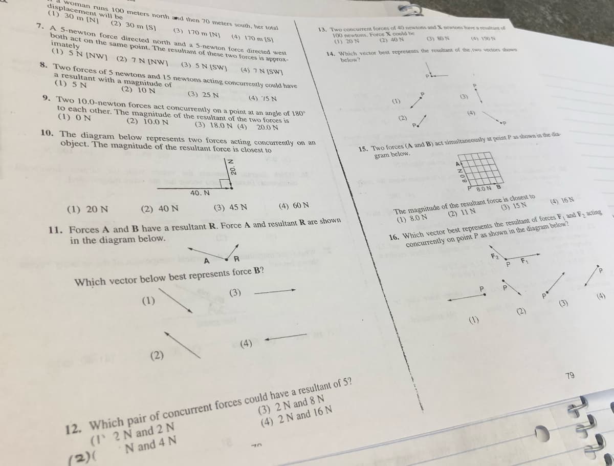 woman runs 100 meters north and then 70 meters south, her total
displacement will be
(1) 30 m [N]
(2) 30 m (S)
7. A 5-newton force directed north and a 5-newton force directed west
both act on the same point. The resultant of these two forces is approx-
imately
(1) 5 N [Nw] (2) 7 N [NW]
(3) 170 m (NJ
13. Two concurrent forces of 40 newtons and X newons have a resultant of
100 newtons. Force X could be
(1) 20 N
(4) 170 m [S]
(2) 40 N
(3) 80 N
(4) 150 N
8. Two forces of 5 ewtons and 15 newtons acting concurrently could have
a resultant with a magnitude of
(1) 5 N
14. Which vector best represents the resultant of the, two vectors shown
below?
(3) 5 N (SW]
(4) 7 N [SW]
(2) 10 N
9. Two 10.0-newton forces act concurrently on a point at an angle of 180
to each other. The magnitude of the resultant of the two forces is
(1) 0 N
(3) 25 N
(4) 15 N
(1)
(3)
(2) 10.0 N
(3) 18.0 N (4)
(4)
10. The diagram below represents two forces acting concurrently on an
object. The magnitude of the resultant force is closest to
(2)
20.0 N
15. Two forces (A and B) act simultaneously at point P as shown in the dia-
gram below.
A
40. N
8.0 N B
(1) 20 N
(2) 40 N
(3) 45 N
The magnitude of the resultant force is closest to
(2) 11 N
(4) 60 N
(4) 16 N
(3) 15 N
11. Forces A and B have a resultant R. Force A and resultant R are shown
in the diagram below.
16. Which vector best represents the resultant of forces F and F acting
concurrently on point P as shown in the diagram below?
(1) 8.0 N
R
Which vector below best represents force B?
(3)
(1)
(4)
(3)
(2)
(1)
(4)
(2)
12. Which pair of concurrent forces could have a resultant of 5?
(I 2 N and 2N
79
(3) 2 N and 8 N
(4) 2 N and 16 N
N and 4 N
(2)(
