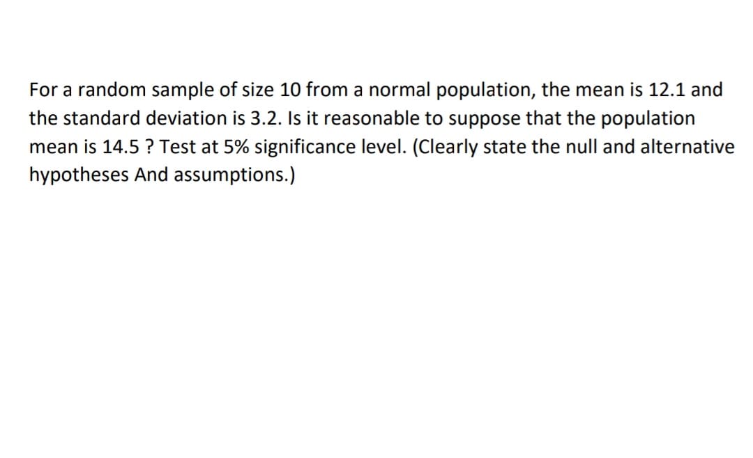 For a random sample of size 10 from a normal population, the mean is 12.1 and
the standard deviation is 3.2. Is t reasonable to suppose that the population
mean is 14.5 ? Test at 5% significance level. (Clearly state the null and alternative
hypotheses And assumptions.)
