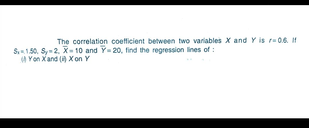 The correlation coefficient between two variables X and Y is r= 0.6. If
Sx = 1.50, Sy = 2, X = 10 and Y= 20, find the regression lines of :
() Y on X and (i) X on Y
