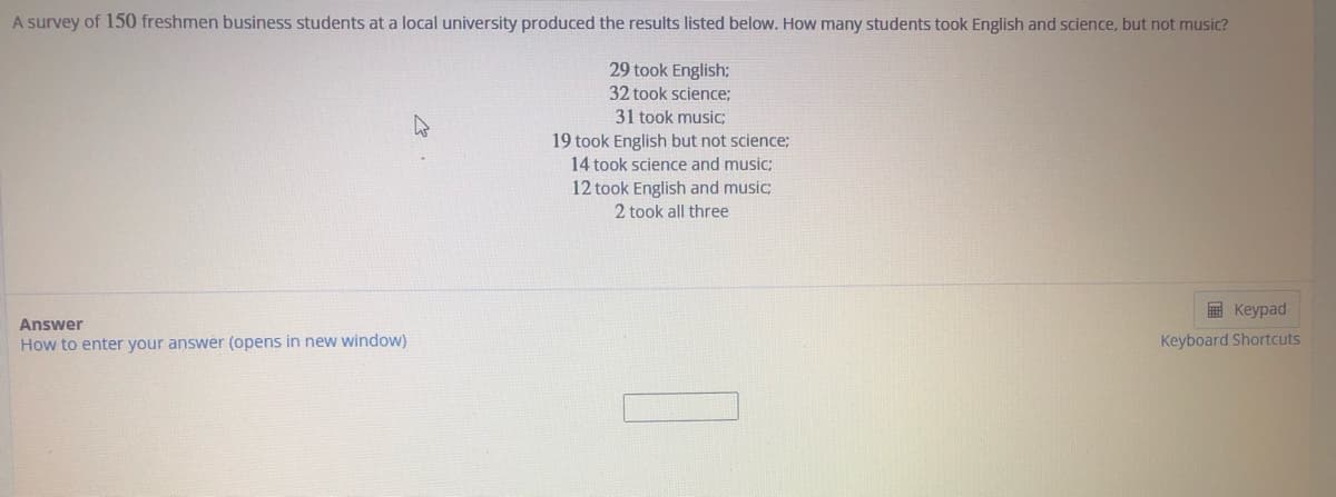 A survey of 150 freshmen business students at a local university produced the results listed below. How many students took English and science, but not music?
29 took English;
32 took science;
31 took music;
19 took English but not science;
14 took science and music;
12 took English and music;
2 took all three
E Keypad
Answer
How to enter your answer (opens in new window)
Keyboard Shortcuts
