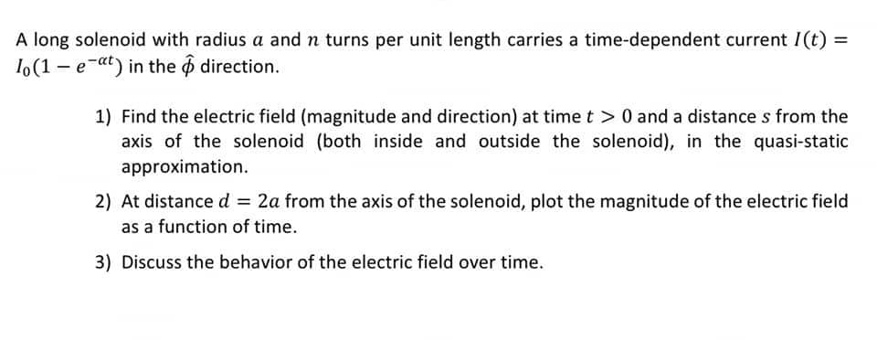 A long solenoid with radius a and n turns per unit length carries a time-dependent current I(t) =
Io (1e-at) in the
direction.
1) Find the electric field (magnitude and direction) at time t > 0 and a distances from the
axis of the solenoid (both inside and outside the solenoid), in the quasi-static
approximation.
2) At distance d = 2a from the axis of the solenoid, plot the magnitude of the electric field
as a function of time.
3) Discuss the behavior of the electric field over time.