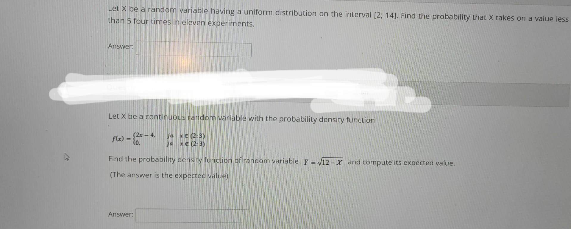 Let X be a random variable having a uniform distribution on the interval [2; 14]. Find the probability that X takes on a value less
than 5 four times in eleven experiments.
Answer:
Let X be a continuous random variable with the probability density function
ja xe (2:3)
ja x € (2:3)
(2x - 4,
f(x) = (2x
Find the probability density function of random variable Y = √12-X and compute its expected value.
(The answer is the expected value)
Answer: