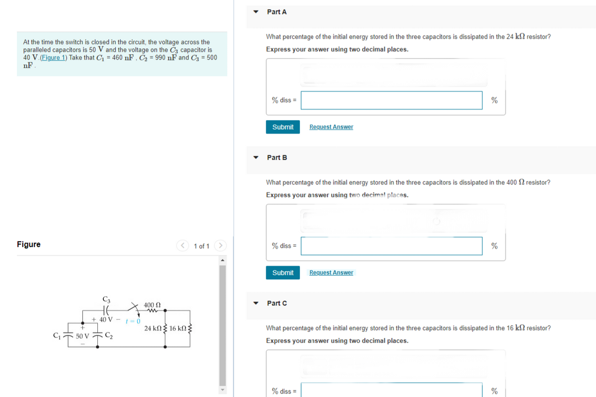 At the time the switch is closed in the circuit, the voltage across the
paralleled capacitors is 50 V and the voltage on the C3 capacitor is
40 V. (Figure 1) Take that C₁ = 460 nF, C₂ = 990 nF and C3 = 500
nF.
Figure
C₁
50 V
HE
+ 40 V
C₂
t = 0
400 Ω
m
< 1 of 1 >
24 kΩΣ 16 kΩΣ
▼
Part A
What percentage of the initial energy stored in the three capacitors is dissipated in the 24 km2 resistor?
Express your answer using two decimal places.
% diss =
Submit
Part B
% diss =
What percentage of the initial energy stored in the three capacitors is dissipated in the 400 resistor?
Express your answer using two decimal places.
Submit
Part C
Request Answer
% diss =
%
Request Answer
%
What percentage of the initial energy stored in the three capacitors is dissipated in the 16 ks resistor?
Express your answer using two decimal places.
%