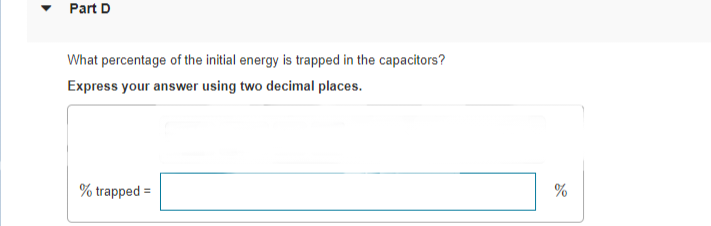 Part D
What percentage of the initial energy is trapped in the capacitors?
Express your answer using two decimal places.
% trapped
%