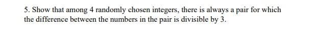 5. Show that among 4 randomly chosen integers, there is always a pair for which
the difference between the numbers in the pair is divisible by 3.