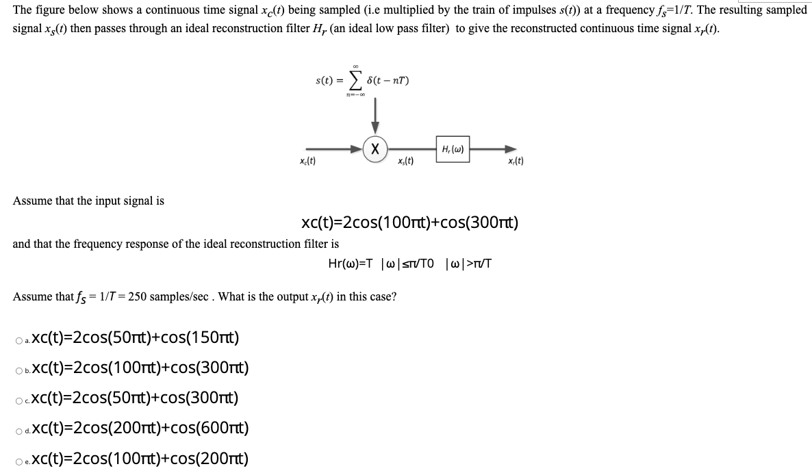 The figure below shows a continuous time signal xe(t) being sampled (i.e multiplied by the train of impulses s(t)) at a frequency fs=1/T. The resulting sampled
signal x (t) then passes through an ideal reconstruction filter H, (an ideal low pass filter) to give the reconstructed continuous time signal x,(t).
Assume that the input signal is
s(t) =
- Σ
xc(t)
OaXc(t)=2cos(50nt)+cos(150nt)
Ob.XC(t)=2cos(100nt)+cos(300nt)
OcXc(t)=2cos(50nt)+cos(300nt)
Od.xc(t)=2cos(200nt)+cos(600nt)
O eXc(t)=2cos(100nt)+cos(200nt)
and that the frequency response of the ideal reconstruction filter is
12--00
8(t-nT)
X
xs(t)
H, (w)
xc(t)=2cos(100nt)+cos(300nt)
Assume that fs = 1/T=250 samples/sec. What is the output xy(t) in this case?
Hr(w)=T |w|sTVTO |w|>TVT
x,(t)