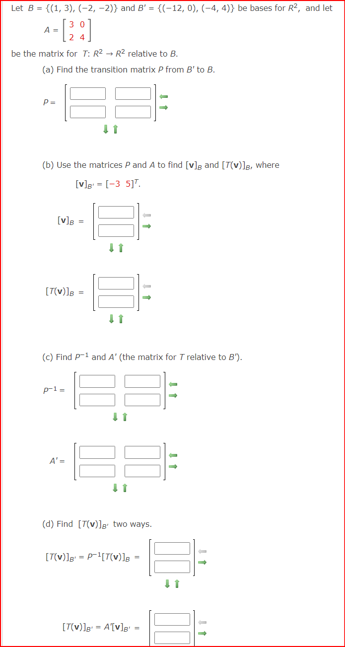 Let B = {(1, 3), (-2,-2)} and B' = {(−12, 0), (-4, 4)} be bases for R², and let
= [28]
24
be the matrix for T: R² → R² relative to B.
A =
(a) Find the transition matrix P from B' to B.
P =
(b) Use the matrices P and A to find [v] and [7(v)]B, where
[v]B = [-3 5]T.
[v] B =
[T(V)]B
(c) Find P-¹ and A' (the matrix for T relative to B').
33
p-1 =
=
A' =
↑
↓↑
(d) Find [T(v)]B' two ways.
[T(v)]B¹ = P¹[T(v)]B =
[T(v)]B¹ = A'[v]B¹
=
-
↓↑