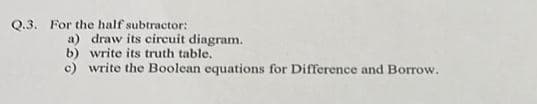 Q.3. For the half subtractor:
a) draw its circuit diagram.
b) write its truth table.
c) write the Boolean equations for Difference and Borrow.