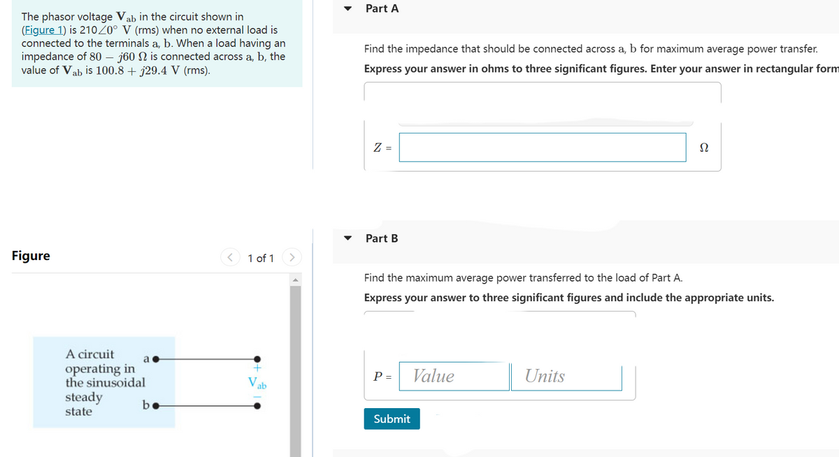 The phasor voltage Vab in the circuit shown in
(Figure 1) is 210/0° V (rms) when no external load is
connected to the terminals a, b. When a load having an
impedance of 80 - j60 N is connected across a, b, the
value of Vab is 100.8 + j29.4 V (rms).
Figure
A circuit
operating in
the sinusoidal
steady
state
be
< 1 of 1
Vab
Part A
Find the impedance that should be connected across a, b for maximum average power transfer.
Express your answer in ohms to three significant figures. Enter your answer in rectangular form
Z =
Part B
Find the maximum average power transferred to the load of Part A.
Express your answer to three significant figures and include the appropriate units.
P =
Submit
Value
Ω
Units