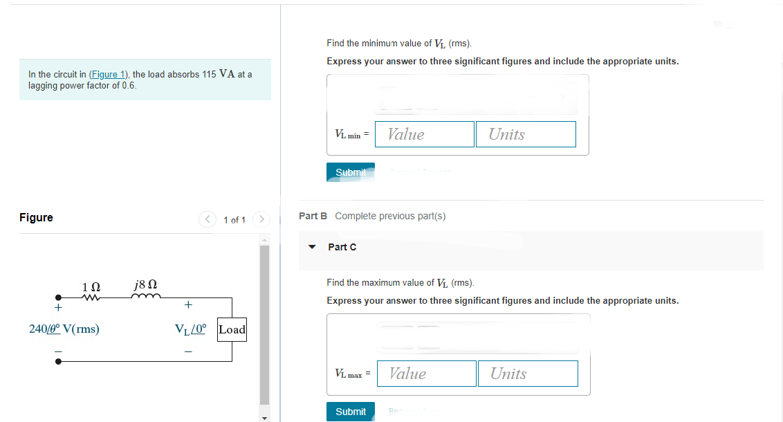 In the circuit in (Figure 1), the load absorbs 115 VA at a
lagging power factor of 0.6.
Figure
+
1Ω
ww
240/0° V(rms)
j8 Ω
<
1 of 1 >
VL/0° Load
Find the minimum value of V₁, (rms).
Express your answer to three significant figures and include the appropriate units.
VL min =
Submit
Part B Complete previous part(s)
▼ Part C
Value
VL max =
Find the maximum value of V₁, (rms).
Express your answer to three significant figures and include the appropriate units.
Submit
Value
Units
Rea
Units