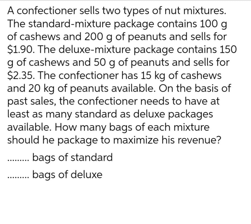 A confectioner sells two types of nut mixtures.
The standard-mixture package contains 100 g
of cashews and 200 g of peanuts and sells for
$1.90. The deluxe-mixture package contains 150
g of cashews and 50 g of peanuts and sells for
$2.35. The confectioner has 15 kg of cashews
and 20 kg of peanuts available. On the basis of
past sales, the confectioner needs to have at
least as many standard as deluxe packages
available. How many bags of each mixture
should he package to maximize his revenue?
bags of standard
bags of deluxe