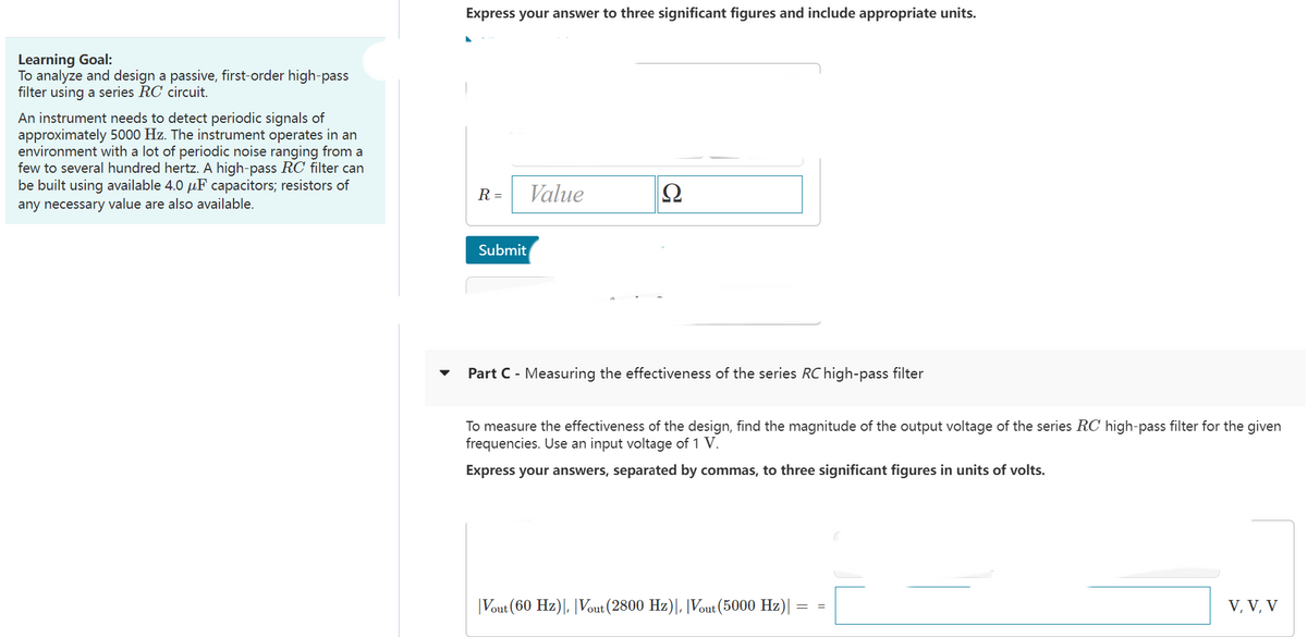 Learning Goal:
To analyze and design a passive, first-order high-pass
filter using a series RC circuit.
An instrument needs to detect periodic signals of
approximately 5000 Hz. The instrument operates in an
environment with a lot of periodic noise ranging from a
few to several hundred hertz. A high-pass RC filter can
be built using available 4.0 μF capacitors; resistors of
any necessary value are also available.
Express your answer to three significant figures and include appropriate units.
R =
Submit
Value
Ω
Part C - Measuring the effectiveness of the series RC high-pass filter
To measure the effectiveness of the design, find the magnitude of the output voltage of the series RC high-pass filter for the given
frequencies. Use an input voltage of 1 V.
Express your answers, separated by commas, to three significant figures in units of volts.
|Vout (60 Hz)|, |Vout (2800 Hz)|, |Vout (5000 Hz)|
V, V, V