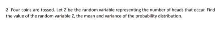 2. Four coins are tossed. Let Z be the random variable representing the number of heads that occur. Find
the value of the random variable Z, the mean and variance of the probability distribution.
