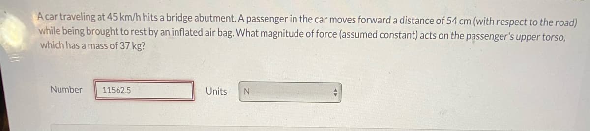 A car traveling at 45 km/h hits a bridge abutment. A passenger in the car moves forward a distance of 54 cm (with respect to the road)
while being brought to rest by an inflated air bag. What magnitude of force (assumed constant) acts on the passenger's upper torso,
which has a mass of 37 kg?
Number
11562.5
Units
N.
