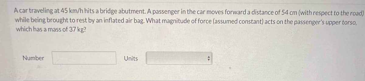 A car traveling at 45 km/h hits a bridge abutment. A passenger in the car moves forward a distance of 54 cm (with respect to the road)
while being brought to rest by an inflated air bag. What magnitude of force (assumed constant) acts on the passenger's upper torso,
which has a mass of 37 kg?
Number
Units
