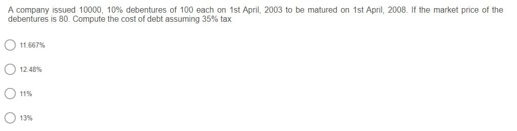 A company issued 10000, 10% debentures of 100 each on 1st April, 2003 to be matured on 1st April, 2008. If the market price of the
debentures is 80. Compute the cost of debt assuming 35% tax
11.667%
12.48%
11%
13%
