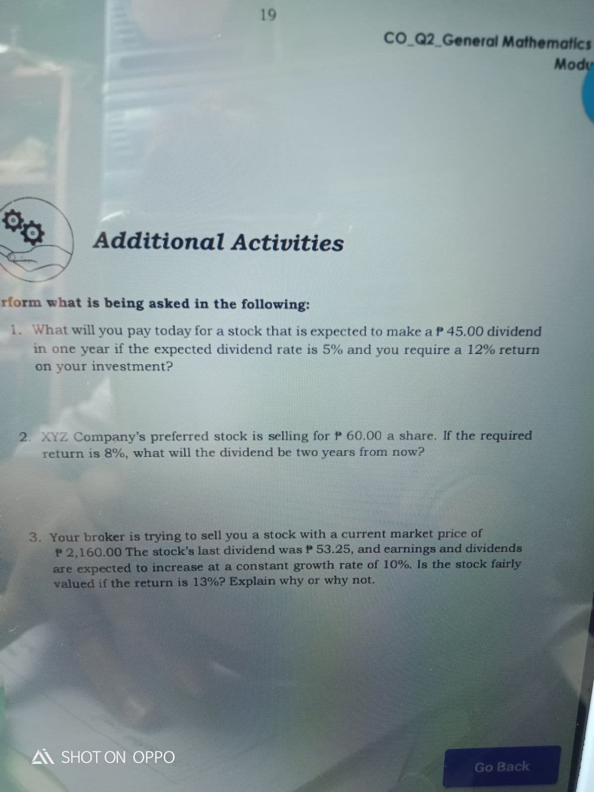 19
CO Q2_General Mathematics
Modu
Additional Activities
erform what is being asked in the following:
1. What will you pay today for a stock that is expected to make a P 45.00 dividend
in one year if the expected dividend rate is 5% and you require a 12% return
on your investment?
2. XYZ Company's preferred stock is selling for P 60.00 a share. If the required
return is 8%, what will the dividend be two years from now?
3. Your broker is trying to sell you a stock with a current market price of
P 2,160.00 The stock's last dividend was P 53.25, and earnings and dividends
are expected to increase at a constant growth rate of 10%. Is the stock fairly
valued if the return is 13%? Explain why or why not.
A SHOT ON OPPO
Go Back
