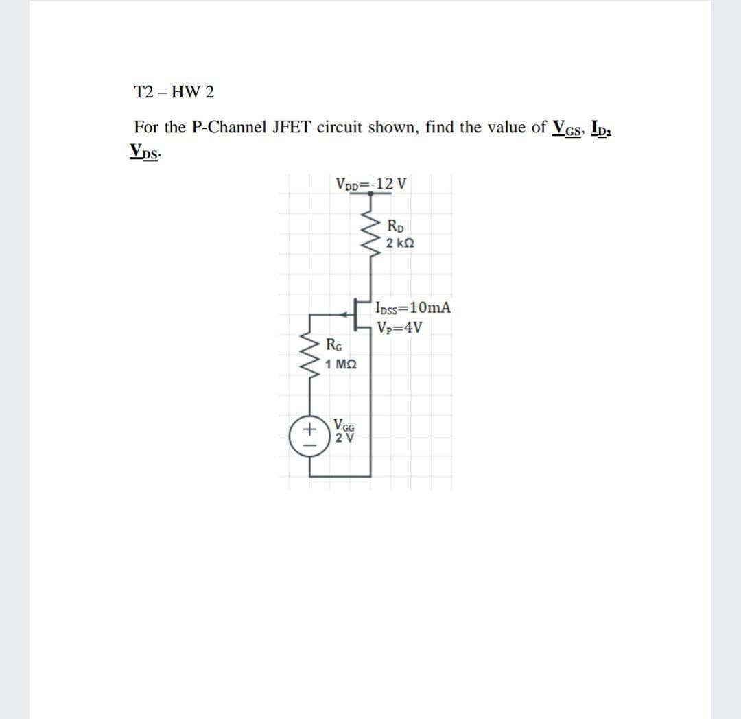 T2 – HW 2
For the P-Channel JFET circuit shown, find the value of Vcs, ID:
Vps.
VDD=-12 V
Rp
2 k2
Ipss=10mA
Vp=4V
RG
1 MQ
+ VGG
2V
