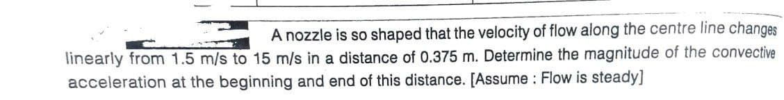 A nozzle is so shaped that the velocity of flow along the centre line changes
linearly from 1.5 m/s to 15 m/s in a distance of 0.375 m. Determine the magnitude of the convective
acceleration at the beginning and end of this distance. [Assume : Flow is steady]
