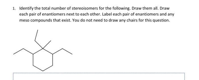 1. Identify the total number of stereoisomers for the following. Draw them all. Draw
each pair of enantiomers next to each other. Label each pair of enantiomers and any
meso compounds that exist. You do not need to draw any chairs for this question.
ý