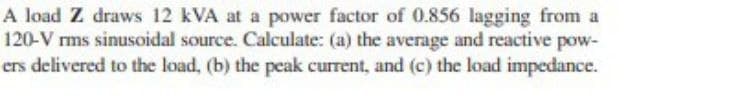 A load Z draws 12 kVA at a power factor of 0.856 lagging from a
120-V rms sinusoidal source. Calculate: (a) the average and reactive pow-
ers delivered to the load, (b) the peak current, and (c) the load impedance.