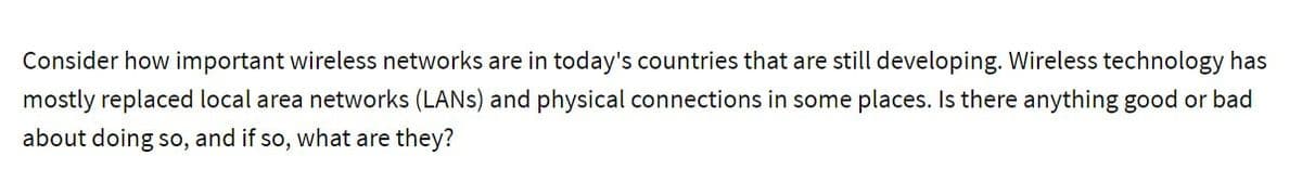 Consider how important wireless networks are in today's countries that are still developing. Wireless technology has
mostly replaced local area networks (LANS) and physical connections in some places. Is there anything good or bad
about doing so, and if so, what are they?