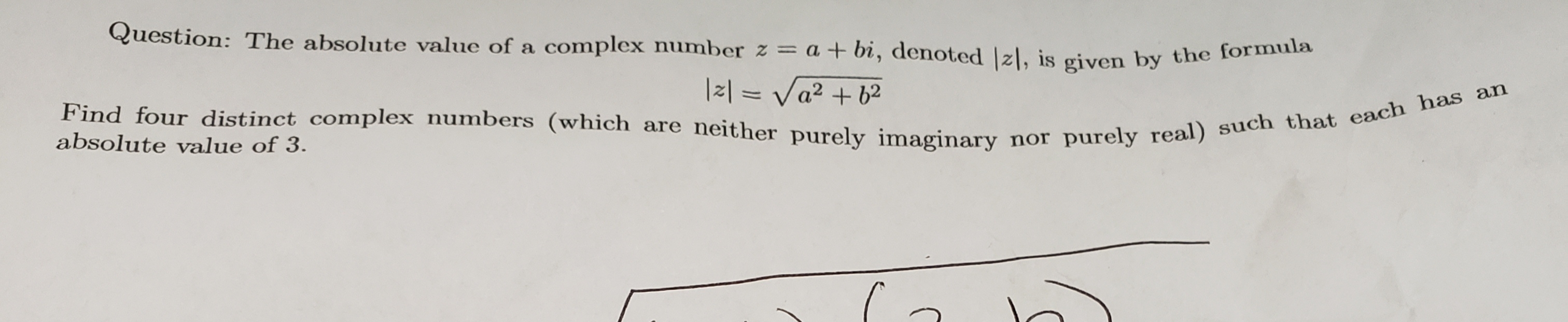 Question: The absolute value of a complex number z = a + bi, denoted z, is given by the formula
121=a2 b2
Find four distinct complex numbers (which are neither purely imaginary nor purely real) such that each has an
absolute value of 3.
