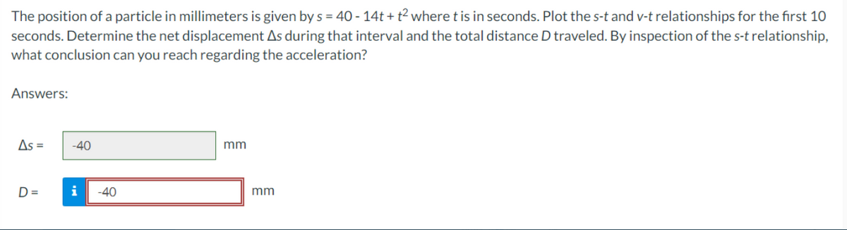 The position of a particle in millimeters is given by s = 40 - 14t+t² where t is in seconds. Plot the s-t and v-t relationships for the first 10
seconds. Determine the net displacement As during that interval and the total distance D traveled. By inspection of the s-t relationship,
what conclusion can you reach regarding the acceleration?
Answers:
As =
D=
-40
i -40
mm
mm