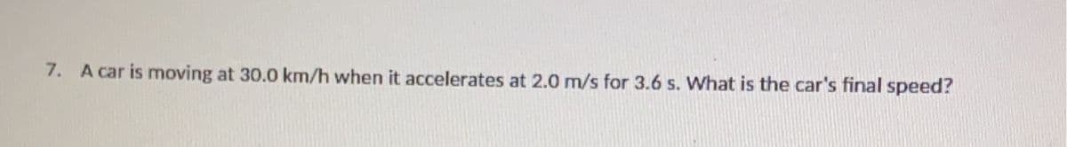 7. A car is moving at 30.0 km/h when it accelerates at 2.0 m/s for 3.6 s. What is the car's final speed?