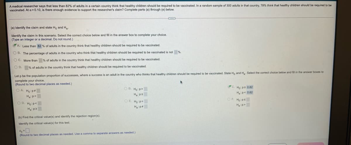 A medical researcher says that less than 82% of adults in a certain country think that healthy children should be required to be vaccinated. In a randon sample of 300 adults in that country, 78% think that healthy children should be required to be
vaccinated. At a = 0.10, is there enough evidence to support the researcher's claim? Complete parts (a) through (e) below.
(a) Identify the claim and state Ho and Ha
Identify the claim in this scenario. Select the correct choice below and fill in the answer box to complete your choice.
(Type an integer or a decimal. Do not round.)
CA. Less than 82 % of adults in the country think that healthy children should be required to be vaccinated.
O B. The percentage of adults in the country who think that healthy children should be required to be vaccinated is not %.
O C. More than % of adults in the country think that healthy children should be required to be vaccinated.
O D. % of adults in the country think that healthy children should be required to be vaccinated.
Let p be the population proportion of successes, where a success is an adult in the country who thinks that healthy children should be required to be vaccinated. State Ho and H. Select the correct choice below and fill in the answer boxes to
complete your choice.
(Round to two decimal places as needed.)
OA Ho: p+
OB. Ho p>
Hg: p2 0.82
H ps
H p< 0.82
H:p=
OE Ho: p=
OR Ho: ps
O D. Ho: pe
H p
<d:"H
H: p2
(b) Find the critical value(s) and identify the rejection region(s).
Identify the critical value(s) for this test.
(Round to two decimal places as needed. Use a comma to separate answers as needed.)
