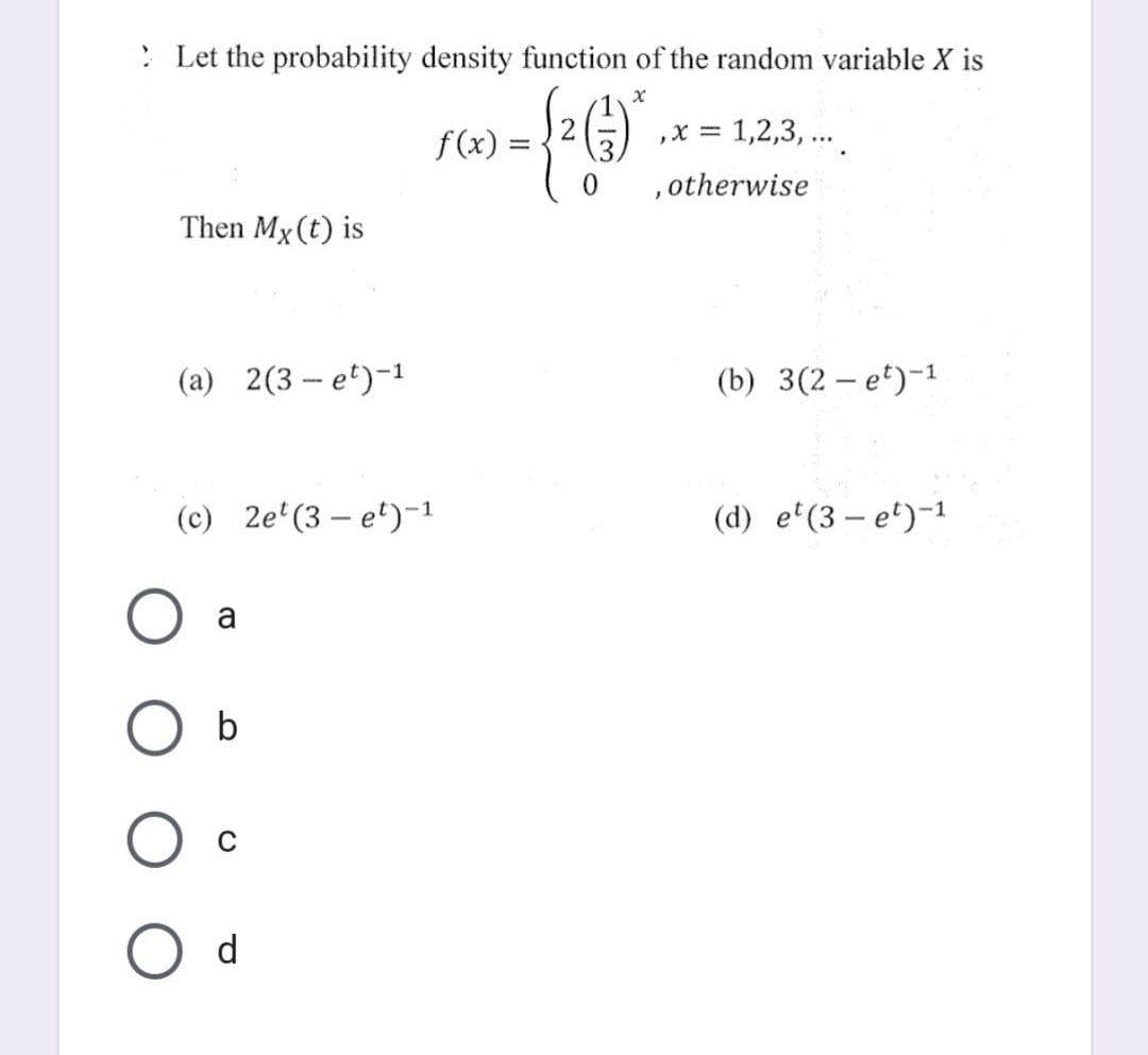 X
Let the probability density function of the random variable X is
= 1,2,3,...
- {2 (1) octherwise
0
Then Mx (t) is
(a) 2(3-e¹)-¹
(c) 2et (3-e¹)-1
a
b
f(x):
O d
(b) 3(2-e¹)-¹
(d) e¹(3-e¹)-1