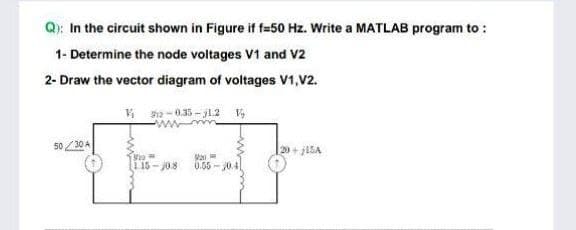 Q): In the circuit shown in Figure if f=50 Hz. Write a MATLAB program to :
1- Determine the node voltages V1 and V2
2- Draw the vector diagram of voltages V1, V2.
₁912-0.35-j1.2 V
wwwm
50/30 A
20+JISA
9910
20
1.15-0.8 0.55-0.41