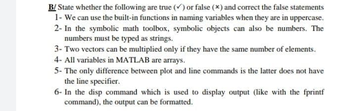 B/State whether the following are true (✓) or false (x) and correct the false statements
1- We can use the built-in functions in naming variables when they are in uppercase.
2- In the symbolic math toolbox, symbolic objects can also be numbers. The
numbers must be typed as strings.
3- Two vectors can be multiplied only if they have the same number of elements.
4- All variables in MATLAB are arrays.
5- The only difference between plot and line commands is the latter does not have
the line specifier.
6- In the disp command which is used to display output (like with the fprintf
command), the output can be formatted.