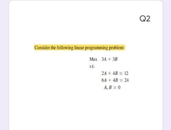 Consider the following linear programming problem:
Max 3A + 3B
s.t.
2A + 4B ≤ 12
6A + 4B = 24
A, B 2 0
Q2