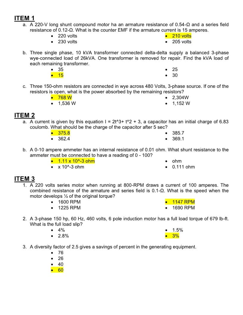 ITEM 1
a. A 220-V long shunt compound motor ha an armature resistance of 0.54-02 and a series field
resistance of 0.12-Q. What is the counter EMF if the armature current is 15 amperes.
• 220 volts
210 volts
205 volts
. 230 volts
b. Three single phase, 10 KVA transformer connected delta-delta supply a balanced 3-phase
wye-connected load of 26kVA. One transformer is removed for repair. Find the KVA load of
each remaining transformer.
●
c. Three 150-ohm resistors are connected in wye across 480 Volts, 3-phase source. If one of the
resistors is open, what is the power absorbed by the remaining resistors?
768 W
1,536 W
35
15
●
ITEM 2
a. A current is given by this equation 1 = 2t^3+ t^2 + 3, a capacitor has an initial charge of 6.83
coulomb. What should be the charge of the capacitor after 5 sec?
375.8
362.4
● x 10^-3 ohm
•
●
●
●
b. A 0-10 ampere ammeter has an internal resistance of 0.01 ohm. What shunt resistance to the
ammeter must be connected to have a reading of 0 - 100?
1.11 x 10^-3 ohm
●
2.8%
25
30
·
2,304W
1,152 W
ITEM 3
1. A 220 volts series motor when running at 800-RPM draws a current of 100 amperes. The
combined resistance of the armature and series field is 0.1-0. What is the speed when the
motor develops 2 of the original torque?
1600 RPM
1225 RPM
385.7
369.1
●
2. A 3-phase 150 hp, 60 Hz, 460 volts, 6 pole induction motor has a full load torque of 679 lb-ft.
What is the full load slip?
• 4%
ohm
0.111 ohm
1147 RPM
1690 RPM
1.5%
3%
3. A diversity factor of 2.5 gives a savings of percent in the generating equipment.
● 76
26
● 40
● 60